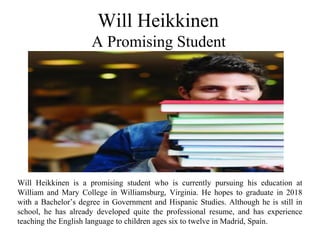 Will Heikkinen
A Promising Student
Will Heikkinen is a promising student who is currently pursuing his education at
William and Mary College in Williamsburg, Virginia. He hopes to graduate in 2018
with a Bachelor’s degree in Government and Hispanic Studies. Although he is still in
school, he has already developed quite the professional resume, and has experience
teaching the English language to children ages six to twelve in Madrid, Spain.
 