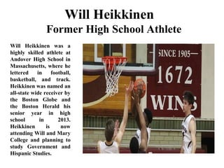 Will Heikkinen
Former High School Athlete
Will Heikkinen was a
highly skilled athlete at
Andover High School in
Massachusetts, where he
lettered in football,
basketball, and track.
Heikkinen was named an
all-state wide receiver by
the Boston Globe and
the Boston Herald his
senior year in high
school in 2013.
Heikkinen is now
attending Will and Mary
College and planning to
study Government and
Hispanic Studies.
 