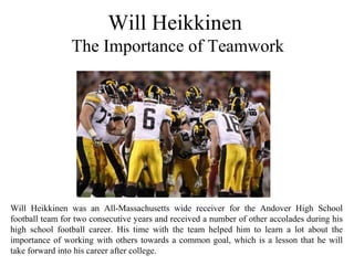 Will Heikkinen
The Importance of Teamwork
Will Heikkinen was an All-Massachusetts wide receiver for the Andover High School
football team for two consecutive years and received a number of other accolades during his
high school football career. His time with the team helped him to learn a lot about the
importance of working with others towards a common goal, which is a lesson that he will
take forward into his career after college.
 