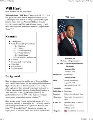 Will Hurd
Member of the
U.S. House of Representatives
for Texas's 23rd congressional district
Incumbent
Assumed office
January 3, 2015
Preceded by Pete Gallego
Personal details
Born William Ballard Hurd
August 19, 1977
San Antonio, Texas, U.S.
Nationality American
Political party Republican
Residence Helotes, Bexar County, Texas
Alma mater Texas A&M University, (B.S.)
(2000)
Known for Member of the U.S. House of
Representatives
Military service
Allegiance United States of America
Will Hurd
From Wikipedia, the free encyclopedia
William Ballard "Will" Hurd (born August 19, 1977), is an
U.S. politician who is the U.S. Representative for Texas's
23rd congressional district, an entity which stretches eight
hundred miles, from San Antonio to El Paso, along the
U.S.-Mexican border.[1] He took office on January 3, 2015.
Hurd is the first black Republican elected to Congress from
Texas.[1][2]
Contents
1 Background
2 U.S. House of Representatives
2.1 Elections
2.2 Tenure
2.3 National security
2.4 Border Security
2.5 Social issues
2.6 Committee assignments
3 Awards
4 Facing early redistricting
5 See also
6 References
7 External links
Background
Hurd is African American and the son of Robert and Mary
Alice Hurd of San Antonio. He is a graduate of John Marshall
High School in the San Antonio suburb of Leon Valley.[3]
After high school Hurd attended Texas A&M University in
College Station and served as the Student Body President in
1999 at the time of the Aggie Bonfire collapse.[4] He
graduated from A&M in 2000 with a degree in computer
science and a minor in international relations.[4]
Hurd worked for the Central Intelligence Agency (CIA) for
nine years, stationed in Washington, D.C., including a tour of
duty as an operations officer in Afghanistan, Pakistan, and
India.[3][4] He speaks Urdu,[5] the national language and
lingua franca of Pakistan, where Hurd worked undercover.[5]
Will Hurd - Wikipedia https://en.wikipedia.org/wiki/Will_Hurd
1 of 8 3/15/2017 1:07 PM
 