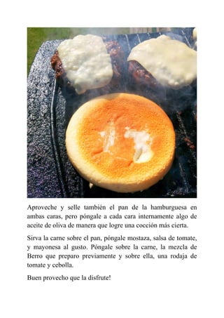 Aproveche y selle también el pan de la hamburguesa en
ambas caras, pero póngale a cada cara internamente algo de
aceite de oliva de manera que logre una cocción más cierta.
Sirva la carne sobre el pan, póngale mostaza, salsa de tomate,
y mayonesa al gusto. Póngale sobre la carne, la mezcla de
Berro que preparo previamente y sobre ella, una rodaja de
tomate y cebolla.
Buen provecho que la disfrute!
 