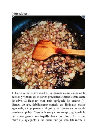 Instrucciones:
1- Corte en diminutos cuadros la tocineta entera así como la
cebolla y viértala en un sartén previamente caliente con aceite
de oliva. Sofríalo un buen rato, agréguele los cuatros (4)
dientes de ajo, debidamente cortado en diminutos trozos
agréguele, sal y pimienta al gusto, así como un toque de
comino en polvo. Cuando lo vea ya con cuerpo, agréguele la
cucharada grande mantequilla hasta que dore. Retire esa
mezcla y agréguelo a loa carne que ya está totalmente a
 