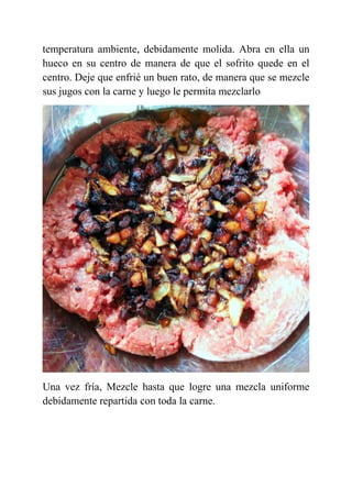 temperatura ambiente, debidamente molida. Abra en ella un
hueco en su centro de manera de que el sofrito quede en el
centro. Deje que enfrié un buen rato, de manera que se mezcle
sus jugos con la carne y luego le permita mezclarlo
Una vez fría, Mezcle hasta que logre una mezcla uniforme
debidamente repartida con toda la carne.
 
