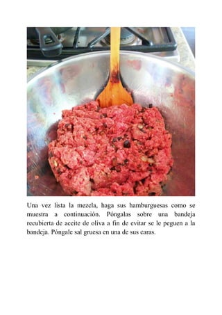 Una vez lista la mezcla, haga sus hamburguesas como se
muestra a continuación. Póngalas sobre una bandeja
recubierta de aceite de oliva a fin de evitar se le peguen a la
bandeja. Póngale sal gruesa en una de sus caras.
 