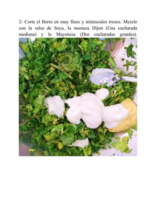 2- Corte el Berro en muy finos y minúsculos trozos. Mezcle
con la salsa de Soya, la mostaza Dijon (Una cucharada
mediana) y la Mayonesa (Dos cucharadas grandes).
 