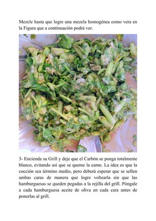 Mezcle hasta que logre una mezcla homogénea como vera en
la Figura que a continuación podrá ver.
3- Encienda su Grill y deje que el Carbón se ponga totalmente
blanco, evitando así que se queme la carne. La idea es que la
cocción sea término medio, pero deberá esperar que se sellen
ambas caras de manera que logre voltearla sin que las
hamburguesas se queden pegadas a la rejilla del grill. Póngale
a cada hamburguesa aceite de oliva en cada cara antes de
ponerlas al grill.
 