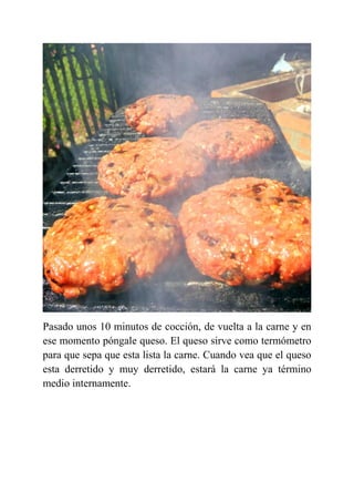 Pasado unos 10 minutos de cocción, de vuelta a la carne y en
ese momento póngale queso. El queso sirve como termómetro
para que sepa que esta lista la carne. Cuando vea que el queso
esta derretido y muy derretido, estará la carne ya término
medio internamente.
 