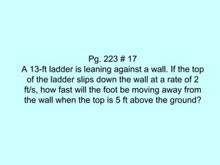 Pg. 223 # 17 A 13-ft ladder is leaning against a wall. If the top of the ladder slips down the wall at a rate of 2 ft/s, how fast will the foot be moving away from the wall when the top is 5 ft above the ground? 