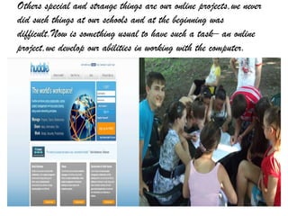 Others special and strange things are our online projects,we never
did such things at our schools and at the beginning was
difficult.Now is something usual to have such a task– an online
project,we develop our abilities in working with the computer.
 