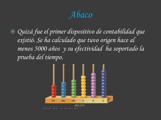 Abaco
 Quizá fue el primer dispositivo de contabilidad que
  existió. Se ha calculado que tuvo origen hace al
  menos 5000 años y su efectividad ha soportado la
  prueba del tiempo.
 