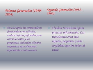 Primera Generación (1940-             Segunda Generación (1955-
1954)                                 1963)


   En esta época las computadoras       Usaban transistores para
    funcionaban con válvulas,             procesar información. Los
    usaban tarjetas perforadas para
                                          transistores eran más
    entrar los datos y los
    programas, utilizaban cilindros       rápidos, pequeños y más
    magnéticos para almacenar             confiables que los tubos al
    información e instrucciones           vacío
 