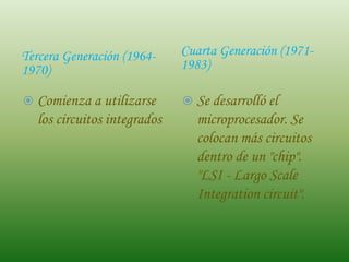Tercera Generación (1964-    Cuarta Generación (1971-
1970)                        1983)

 Comienza a utilizarse       Se desarrolló el
  los circuitos integrados     microprocesador. Se
                               colocan más circuitos
                               dentro de un "chip".
                               "LSI - Largo Scale
                               Integration circuit".
 