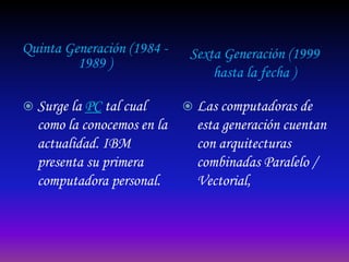 Quinta Generación (1984 -    Sexta Generación (1999
         1989 )
                                 hasta la fecha )

 Surge la PC tal cual       Las computadoras de
  como la conocemos en la     esta generación cuentan
  actualidad. IBM             con arquitecturas
  presenta su primera         combinadas Paralelo /
  computadora personal.       Vectorial,
 