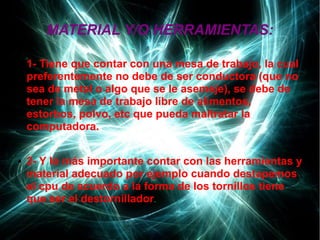 MATERIAL Y/O HERRAMIENTAS:
● 1- Tiene que contar con una mesa de trabajo, la cual
preferentemente no debe de ser conductora (que no
sea de metal o algo que se le asemeje), se debe de
tener la mesa de trabajo libre de alimentos,
estorbos, polvo, etc que pueda maltratar la
computadora.
● 2- Y lo más importante contar con las herramientas y
material adecuado por ejemplo cuando destapemos
el cpu de acuerdo a la forma de los tornillos tiene
que ser el destornillador.
 