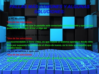 FALLAS MÁS COMUNES Y ALGUNAS
SOLUCIONES:
● -La PC No Enciende
● ºUna de las soluciones.
● Primero comprueba que la pantalla esté conectada correctamente y que no sea
problema de ningún driver o algo así.
● -La PC Enciende pero no tiene imagen.
● ºUna de las soluciones.
● Lo recomendable si tiene video, es que instale el sistema operativo desde cero.
● Esto por supuesto formateando el disco de nuevo, es lo más aconsejable que
puedes hacer.
● -La PC se reinicia a cada rato.
● ºUna de las soluciones.
● Verificar que la Moderboard este asilada, puede ser que esté haciendo tierra en
algún lado del cpu.
 