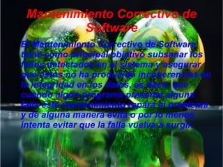 Mantenimiento Correctivo de
Software
● El Mantenimiento Correctivo de Software
tiene como principal objetivo subsanar los
fallos detectados en el sistema y asegurar
que éstos no ha producido incoherencias en
la integridad en los datos, es decir, que
cuando algún programa presenta alguna
falla éste mantenimiento repara el problema
y de alguna manera evita o por lo menos
intenta evitar que la falla vuelva a surgir.
 