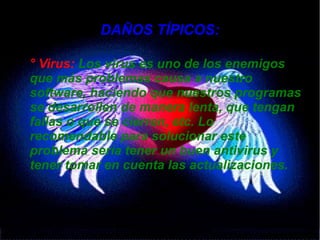 DAÑOS TÍPICOS:
● ° Virus: Los virus es uno de los enemigos
que más problemas causa a nuestro
software, haciendo que nuestros programas
se desarrollen de manera lenta, que tengan
fallas o que se cierren, etc. Lo
recomendable para solucionar este
problema sería tener un buen antivirus y
tener tomar en cuenta las actualizaciones.
 