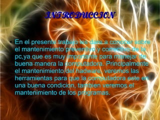 INTRODUCCIONINTRODUCCION
● En el presente trabajo les dare a conocer sobre
el mantenimiento preventivo y correctivo de la
pc,ya que es muy importante para manejar de
buena manera la computadora. Principalmente
el mantenimiento del hadware, veremos las
herramientas para que la computadora este en
una buena condicion, tambien veremos el
mantenimiento de los programas.
 