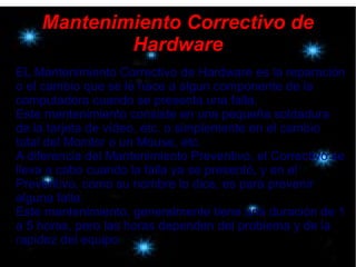 Mantenimiento Correctivo de
Hardware
EL Mantenimiento Correctivo de Hardware es la reparación
o el cambio que se le hace a algun componente de la
computadora cuando se presenta una falla.
Este mantenimiento consiste en una pequeña soldadura
de la tarjeta de vídeo, etc. o simplemente en el cambio
total del Monitor o un Mouse, etc.
A diferencia del Mantenimiento Preventivo, el Correctivo se
lleva a cabo cuando la falla ya se presentó, y en el
Preventivo, como su nombre lo dice, es para prevenir
alguna falla.
Este mantenimiento, generalmente tiene una duración de 1
a 5 horas, pero las horas dependen del problema y de la
rapidez del equipo.
 
