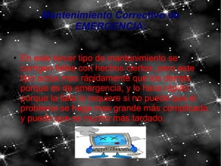 Mantenimiento Correctivo de
EMERGENCIA:
● En este tercer tipo de mantenimiento se
corrigen fallas con hechos ciertos, pero este
tipo actúa mas rápidamente que los demás
porque es de emergencia, y lo hace rápido
porque la falla lo requiere si no puede que el
problema se haga mas grande más complicado
y puede que se mucho más tardado.
 