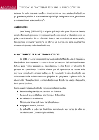 TENDENCIAS CONTEMPORÁNEAS DE LA EDUCACIÓN 2º B
produce de mejor manera cuando es consecuencia de experiencias significativas,
ya que esto le permite al estudiante ser copartícipe en la planificación, producción
y comprensión de una experiencia".
ANTECESORES
John Dewey (1859-1952) es el principal inspirador para Kilpatrick. Dewey
concibe la escuela como una reconstrucción del orden social, al educador como un
guía y un orientador de sus alumnos. Tras el descubrimiento de estas teorías,
Kilpatrick se involucra y convierte en líder de un movimiento para modificar los
sistemas educativos en los Estados Unidos.
CARACTERISTICAS DE SU MÉTODO DE PROYECTOS
En 1918 presenta formalmente su teoría sobre la Metodología de Proyectos.
El método se fundamenta en la creencia de que los intereses de los niños deben ser
la base para realizar proyectos de investigación, y éstos deben ser el centro de
proceso de aprendizaje. También afirma que el aprendizaje se vuelve más
relevante y significativo si parte del interés del estudiante. Según este método, hay
cuatro fases en la elaboración de un proyecto: La propuesta, la planificación, la
elaboración y la evaluación; y es el estudiante quien debe llevar a cabo estas cuatro
fases y no el profesor.
Como características del método, encontramos las siguientes:
• Promueve la participación de todos los alumnos
• Responde a necesidades e interés reales de los niños
• Es formativo e informativo
• Tiene un carácter motivador para los alumnos
• Exige pensamiento y acción
• Es aplicable a todas las disciplinas permitiendo que varias de ellas se
interrelacionen ( interdisciplinariedad)
 