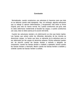 Conclusión
Normalmente, cuando construimos una estructura lo hacemos para que ésta
no se deforme cuando está trabajando. Hay, sin embargo, algunas estructuras
que su trabajo lo ejercen deformándose y recuperando más tarde su forma
original, pero esto es menos normal. Así, cuando construimos una grúa, esta
no debe deformarse visiblemente al levantar las cargas, o cuando construimos
una casa, ésta no debe caerse por la acción del viento.
Cuando las estructuras resisten a la deformación se dice que tienen rigidez.
Las fuerzas que actúan sobre los diferentes elementos de las mismas se
denominan cargas. La fuerza que hace un elemento de la estructura para no
ser deformado por las cargas se denomina esfuerzo. Dichos esfuerzos pueden
ser: de tracción cuando las fuerzas tienden a estirarlo o alargarlo, de
compresión, cuando las fuerzas tienden a chafarlo o aplastarlo, torsión cuando
las fuerzas tienden a retorcerlo, flexión cuando las fuerzas tienden a doblarlo y
cortante cuando las fuerzas tienden a cortarlo.
 