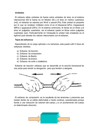 Unidades
El esfuerzo utiliza unidades de fuerza sobre unidades de área, en el sistema
internacional (SI) la fuerza es en Newton (N) y el área en metros cuadrados
(m2), el esfuerzo se expresa por N/m2 o pascal (Pa). Esta unidad es pequeña
por lo que se emplean múltiplos como el es el kilopascal (kPa), megapascal
(MPa) o gigapascal (GPa). En el sistema americano, la fuerza es en libras y el
área en pulgadas cuadradas, así el esfuerzo queda en libras sobre pulgadas
cuadradas (psi). Particularmente en Venezuela la unidad más empleada es el
kgf/cm2 para denotar los valores relacionados con el esfuerzo.
Tipos de esfuerzos
Dependiendo de la carga aplicada a la estructura, esta puede sufrir 5 tipos de
esfuerzos distintos.
a) Esfuerzo de tracción.
b) Esfuerzo de compresión.
c) Esfuerzo de flexión.
d) Esfuerzo de torsión.
e) Esfuerzo de corte o cizalladora.
Esfuerzo de tracción: esfuerzo que se desarrolla en la sección transversal de
una pieza para resistir su elongación, pero que tienden a alargarla.
El esfuerzo de compresión: es la resultante de las tensiones o presiones que
existen dentro de un sólido deformable o medio continuo, caracterizada porque
tiende a una reducción de volumen del cuerpo, y a un acortamiento del cuerpo
en determinada dirección.
 