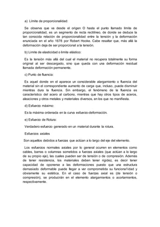 a) Límite de proporcionalidad:
Se observa que va desde el origen O hasta el punto llamado límite de
proporcionalidad, es un segmento de recta rectilíneo, de donde se deduce la
tan conocida relación de proporcionalidad entre la tensión y la deformación
enunciada en el año 1678 por Robert Hooke. Cabe resaltar que, más allá la
deformación deja de ser proporcional a la tensión.
b) Limite de elasticidad o limite elástico:
Es la tensión más allá del cual el material no recupera totalmente su forma
original al ser descargado, sino que queda con una deformación residual
llamada deformación permanente.
c) Punto de fluencia:
Es aquel donde en el aparece un considerable alargamiento o fluencia del
material sin el correspondiente aumento de carga que, incluso, puede disminuir
mientras dura la fluencia. Sin embargo, el fenómeno de la fluencia es
característico del acero al carbono, mientras que hay otros tipos de aceros,
aleaciones y otros metales y materiales diversos, en los que no manifiesta.
d) Esfuerzo máximo:
Es la máxima ordenada en la curva esfuerzo-deformación.
e) Esfuerzo de Rotura:
Verdadero esfuerzo generado en un material durante la rotura.
Esfuerzos axiales
Son aquellos debidos a fuerzas que actúan a lo largo del eje del elemento.
Los esfuerzos normales axiales por lo general ocurren en elementos como
cables, barras o columnas sometidos a fuerzas axiales (que actúan a lo largo
de su propio eje), las cuales pueden ser de tensión o de compresión. Además
de tener resistencia, los materiales deben tener rigidez, es decir tener
capacidad de oponerse a las deformaciones puesto que una estructura
demasiado deformable puede llegar a ver comprometida su funciona1idad y
obviamente su estética. En el caso de fuerzas axial es (de tensión o
compresión), se producirán en el elemento alargamientos o acortamientos,
respectivamente.
 