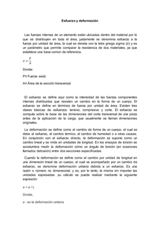 Esfuerzo y deformación
Las fuerzas internas de un elemento están ubicadas dentro del material por lo
que se distribuyen en toda el área; justamente se denomina esfuerzo a la
fuerza por unidad de área, la cual se denota con la letra griega sigma (σ) y es
un parámetro que permite comparar la resistencia de dos materiales, ya que
establece una base común de referencia.
𝜎 =
𝑃
𝐴
Donde:
P≡ Fuerza axial;
A≡ Área de la sección transversal.
El esfuerzo se define aquí como la intensidad de las fuerzas componentes
internas distribuidas que resisten un cambio en la forma de un cuerpo. El
esfuerzo se define en términos de fuerza por unidad de área. Existen tres
clases básicas de esfuerzos: tensivo, compresivo y corte. El esfuerzo se
computa sobre la base de las dimensiones del corte transversal de una pieza
antes de la aplicación de la carga, que usualmente se llaman dimensiones
originales.
La deformación se define como el cambio de forma de un cuerpo, el cual se
debe al esfuerzo, al cambio térmico, al cambio de humedad o a otras causas.
En conjunción con el esfuerzo directo, la deformación se supone como un
cambio lineal y se mide en unidades de longitud. En los ensayos de torsión se
acostumbra medir la deformación cómo un ángulo de torsión (en ocasiones
llamados detrusión) entre dos secciones especificadas.
Cuando la deformación se define como el cambio por unidad de longitud en
una dimensión lineal de un cuerpo, el cual va acompañado por un cambio de
esfuerzo, se denomina deformación unitaria debida a un esfuerzo. Es una
razón o número no dimensional, y es, por lo tanto, la misma sin importar las
unidades expresadas ,su cálculo se puede realizar mediante la siguiente
expresión:
e = e / L
Donde,
e : es la deformación unitaria
 