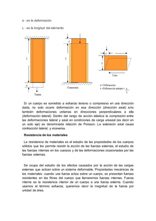 e : es la deformación
L : es la longitud del elemento
Si un cuerpo es sometido a esfuerzo tensivo o compresivo en una dirección
dada, no solo ocurre deformación en esa dirección (dirección axial) sino
también deformaciones unitarias en direcciones perpendiculares a ella
(deformación lateral). Dentro del rango de acción elástica la compresión entre
las deformaciones lateral y axial en condiciones de carga uniaxial (es decir en
un solo eje) es denominada relación de Poisson. La extensión axial causa
contracción lateral, y viceversa.
Resistencia de los materiales
La resistencia de materiales es el estudio de las propiedades de los cuerpos
sólidos que les permite resistir la acción de las fuerzas externas, el estudio de
las fuerzas internas en los cuerpos y de las deformaciones ocasionadas por las
fuerzas externas.
Se ocupa del estudio de los efectos causados por la acción de las cargas
externas que actúan sobre un sistema deformable. Propiedades mecánicas de
los materiales: cuando una fuerza actúa sobre un cuerpo, se presentan fuerzas
resistentes en las fibras del cuerpo que llamaremos fuerzas internas. Fuerza
interna es la resistencia interior de un cuerpo a una fuerza externa. Cuando
usamos el término esfuerza, queremos decir la magnitud de la fuerza por
unidad de área.
 