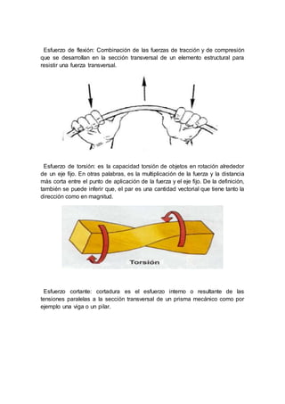Esfuerzo de flexión: Combinación de las fuerzas de tracción y de compresión
que se desarrollan en la sección transversal de un elemento estructural para
resistir una fuerza transversal.
Esfuerzo de torsión: es la capacidad torsión de objetos en rotación alrededor
de un eje fijo. En otras palabras, es la multiplicación de la fuerza y la distancia
más corta entre el punto de aplicación de la fuerza y el eje fijo. De la definición,
también se puede inferir que, el par es una cantidad vectorial que tiene tanto la
dirección como en magnitud.
Esfuerzo cortante: cortadura es el esfuerzo interno o resultante de las
tensiones paralelas a la sección transversal de un prisma mecánico como por
ejemplo una viga o un pilar.
 