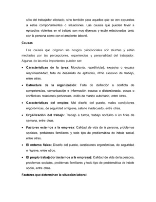 sólo del trabajador afectado, sino también para aquellos que se ven expuestos
a estos comportamientos o situaciones. Las causas que pueden llevar a
episodios violentos en el trabajo son muy diversas y están relacionadas tanto
con la persona como con el ambiente laboral.
Causas
Las causas que originan los riesgos psicosociales son muchas y están
mediadas por las percepciones, experiencias y personalidad del trabajador.
Algunas de las más importantes pueden ser:
 Características de la tarea: Monotonía, repetitividad, excesiva o escasa
responsabilidad, falta de desarrollo de aptitudes, ritmo excesivo de trabajo,
entre otras.
 Estructura de la organización: Falta de definición o conflicto de
competencias, comunicación e información escasa o distorsionada, pocas o
conflictivas relaciones personales, estilo de mando autoritario, entre otras.
 Características del empleo: Mal diseño del puesto, malas condiciones
ergonómicas, de seguridad o higiene, salario inadecuado, entre otras.
 Organización del trabajo: Trabajo a turnos, trabajo nocturno o en fines de
semana, entre otras.
 Factores externos a la empresa: Calidad de vida de la persona, problemas
sociales, problemas familiares y todo tipo de problemática de índole social,
entre otras.
 El entorno físico: Diseño del puesto, condiciones ergonómicas, de seguridad
o higiene, entre otros.
 El propio trabajador (externos a la empresa): Calidad de vida de la persona,
problemas sociales, problemas familiares y todo tipo de problemática de índole
social, entre otros.
Factores que determinan la situación laboral
 