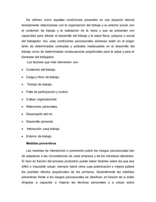 Se definen como aquellas condiciones presentes en una situación laboral
directamente relacionadas con la organización del trabajo y su entorno social, con
el contenido de trabajo y la realización de la tarea y que se presentan con
capacidad para afectar el desarrollo del trabajo y la salud física, psíquica o social
del trabajador. Así, unas condiciones psicosociales adversas están en el origen
tanto de determinadas conductas y actitudes inadecuadas en el desarrollo del
trabajo como de determinadas consecuencias perjudiciales para la salud y para el
bienestar del trabajador.
Los factores que más intervienen son:
 Contenido del trabajo.
 Carga y ritmo de trabajo.
 Tiempo de trabajo.
 Falta de participación y control.
 Cultura organizacional.
 Relaciones personales.
 Desempeño del rol.
 Desarrollo personal.
 Interacción casa trabajo.
 Entorno de trabajo.
Medidas preventivas
Las medidas de intervención o prevención sobre los riesgos psicosociales han
de adaptarse a las circunstancias de cada empresa y de los individuos afectados.
Si bien en función del proceso productivo puede haber factores sobre los que sea
difícil o imposible actuar, siempre habrá otros cuya potenciación o mejora paliará
los posibles efectos perjudiciales de los primeros. Generalmente las medidas
preventivas frente a los riesgos psicosociales se clasifican, en función de si están
dirigidas a capacitar o mejorar las técnicas personales o a actuar sobre
 