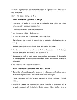 parámetros organizativos, en “Intervención sobre la organización” o “Intervención
sobre el individuo”.
Intervención sobre la organización
 Sobre los sistemas y puestos de trabajo:
 Incrementar el grado de control que el trabajador tiene sobre su trabajo
actuando sobre los siguientes aspectos:
 La forma o el método para realizar el trabajo.
 Los tiempos de trabajo y de descanso.
 El ritmo de trabajo, elección de turnos, horarios flexibles.
 Participación en la toma de decisiones en aspectos relacionados con su
trabajo.
 Proporcionar formación específica para cada puesto de trabajo.
 Atender a un adecuado diseño de los factores físicos del puesto de trabajo,
espacio, iluminación, temperatura, ruido, entre otros.
 Considerar el perfil de cada puesto y los posibles candidatos a fin de adaptar
lo máximo posible las necesidades del trabajo con las motivaciones e intereses
personales.
 Favorecer las relaciones interpersonales.
 Sobre los sistemas de comunicación e información:
 Suministrar información sobre los procesos de trabajo, especialmente en casos
de cambios organizativos o introducción de nuevas tecnologías.
 Definir claramente responsabilidades, funciones y tareas, objetivos a cumplir,
plazos.
 Establecer cauces de comunicación claros, precisos y accesibles, en un
lenguaje adecuado al destinatario. Estos cauces deben facilitar tanto la
 