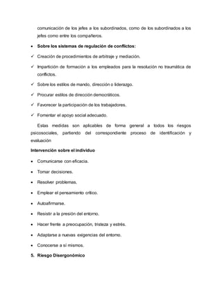 comunicación de los jefes a los subordinados, como de los subordinados a los
jefes como entre los compañeros.
 Sobre los sistemas de regulación de conflictos:
 Creación de procedimientos de arbitraje y mediación.
 Impartición de formación a los empleados para la resolución no traumática de
conflictos.
 Sobre los estilos de mando, dirección o liderazgo.
 Procurar estilos de dirección democráticos.
 Favorecer la participación de los trabajadores.
 Fomentar el apoyo social adecuado.
Estas medidas son aplicables de forma general a todos los riesgos
psicosociales, partiendo del correspondiente proceso de identificación y
evaluación
Intervención sobre el individuo
 Comunicarse con eficacia.
 Tomar decisiones.
 Resolver problemas.
 Emplear el pensamiento crítico.
 Autoafirmarse.
 Resistir a la presión del entorno.
 Hacer frente a preocupación, tristeza y estrés.
 Adaptarse a nuevas exigencias del entorno.
 Conocerse a sí mismos.
5. Riesgo Disergonómico
 