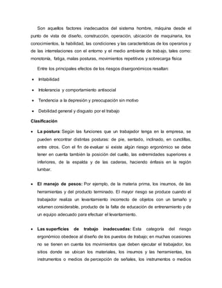 Son aquellos factores inadecuados del sistema hombre, máquina desde el
punto de vista de diseño, construcción, operación, ubicación de maquinaria, los
conocimientos, la habilidad, las condiciones y las características de los operarios y
de las interrelaciones con el entorno y el medio ambiente de trabajo, tales como:
monotonía, fatiga, malas posturas, movimientos repetitivos y sobrecarga física
Entre los principales efectos de los riesgos disergonómicos resaltan:
 Irritabilidad
 Intolerancia y comportamiento antisocial
 Tendencia a la depresión y preocupación sin motivo
 Debilidad general y disgusto por el trabajo
Clasificación
 La postura: Según las funciones que un trabajador tenga en la empresa, se
pueden encontrar distintas posturas: de pie, sentado, inclinado, en cunclillas,
entre otros. Con el fin de evaluar si existe algún riesgo ergonómico se debe
tener en cuenta también la posición del cuello, las extremidades superiores e
inferiores, de la espalda y de las caderas, haciendo énfasis en la región
lumbar.
 El manejo de pesos: Por ejemplo, de la materia prima, los insumos, de las
herramientas y del producto terminado. El mayor riesgo se produce cuando el
trabajador realiza un levantamiento incorrecto de objetos con un tamaño y
volumen considerable, producto de la falta de educación de entrenamiento y de
un equipo adecuado para efectuar el levantamiento.
 Las superficies de trabajo inadecuadas: Esta categoría del riesgo
ergonómico obedece al diseño de los puestos de trabajo; en muchas ocasiones
no se tienen en cuenta los movimientos que deben ejecutar el trabajador, los
sitios donde se ubican los materiales, los insumos y las herramientas, los
instrumentos o medios de percepción de señales, los instrumentos o medios
 