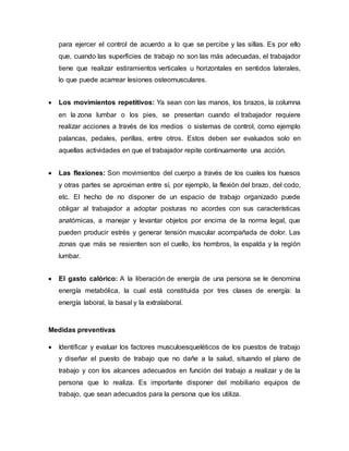 para ejercer el control de acuerdo a lo que se percibe y las sillas. Es por ello
que, cuando las superficies de trabajo no son las más adecuadas, el trabajador
tiene que realizar estiramientos verticales u horizontales en sentidos laterales,
lo que puede acarrear lesiones osteomusculares.
 Los movimientos repetitivos: Ya sean con las manos, los brazos, la columna
en la zona lumbar o los pies, se presentan cuando el trabajador requiere
realizar acciones a través de los medios o sistemas de control, como ejemplo
palancas, pedales, perillas, entre otros. Estos deben ser evaluados solo en
aquellas actividades en que el trabajador repite continuamente una acción.
 Las flexiones: Son movimientos del cuerpo a través de los cuales los huesos
y otras partes se aproximan entre sí, por ejemplo, la flexión del brazo, del codo,
etc. El hecho de no disponer de un espacio de trabajo organizado puede
obligar al trabajador a adoptar posturas no acordes con sus características
anatómicas, a manejar y levantar objetos por encima de la norma legal, que
pueden producir estrés y generar tensión muscular acompañada de dolor. Las
zonas que más se resienten son el cuello, los hombros, la espalda y la región
lumbar.
 El gasto calórico: A la liberación de energía de una persona se le denomina
energía metabólica, la cual está constituida por tres clases de energía: la
energía laboral, la basal y la extralaboral.
Medidas preventivas
 Identificar y evaluar los factores musculoesqueléticos de los puestos de trabajo
y diseñar el puesto de trabajo que no dañe a la salud, situando el plano de
trabajo y con los alcances adecuados en función del trabajo a realizar y de la
persona que lo realiza. Es importante disponer del mobiliario equipos de
trabajo, que sean adecuados para la persona que los utiliza.
 