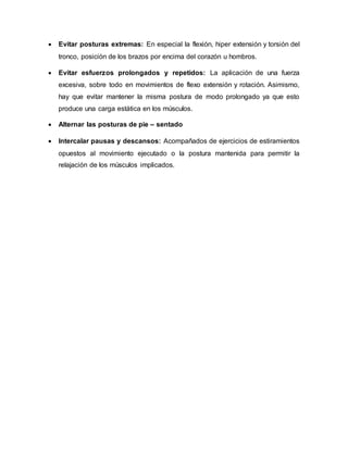  Evitar posturas extremas: En especial la flexión, hiper extensión y torsión del
tronco, posición de los brazos por encima del corazón u hombros.
 Evitar esfuerzos prolongados y repetidos: La aplicación de una fuerza
excesiva, sobre todo en movimientos de flexo extensión y rotación. Asimismo,
hay que evitar mantener la misma postura de modo prolongado ya que esto
produce una carga estática en los músculos.
 Alternar las posturas de pie – sentado
 Intercalar pausas y descansos: Acompañados de ejercicios de estiramientos
opuestos al movimiento ejecutado o la postura mantenida para permitir la
relajación de los músculos implicados.
 