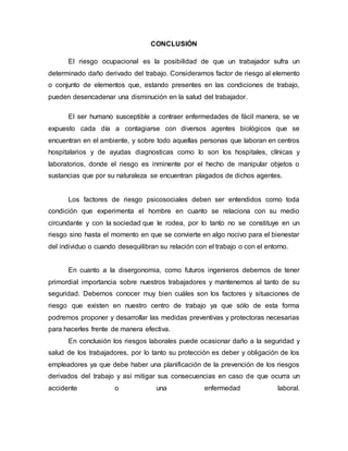 CONCLUSIÓN
El riesgo ocupacional es la posibilidad de que un trabajador sufra un
determinado daño derivado del trabajo. Consideramos factor de riesgo al elemento
o conjunto de elementos que, estando presentes en las condiciones de trabajo,
pueden desencadenar una disminución en la salud del trabajador.
El ser humano susceptible a contraer enfermedades de fácil manera, se ve
expuesto cada día a contagiarse con diversos agentes biológicos que se
encuentran en el ambiente, y sobre todo aquellas personas que laboran en centros
hospitalarios y de ayudas diagnosticas como lo son los hospitales, clínicas y
laboratorios, donde el riesgo es inminente por el hecho de manipular objetos o
sustancias que por su naturaleza se encuentran plagados de dichos agentes.
Los factores de riesgo psicosociales deben ser entendidos como toda
condición que experimenta el hombre en cuanto se relaciona con su medio
circundante y con la sociedad que le rodea, por lo tanto no se constituye en un
riesgo sino hasta el momento en que se convierte en algo nocivo para el bienestar
del individuo o cuando desequilibran su relación con el trabajo o con el entorno.
En cuanto a la disergonomia, como futuros ingenieros debemos de tener
primordial importancia sobre nuestros trabajadores y mantenernos al tanto de su
seguridad. Debemos conocer muy bien cuáles son los factores y situaciones de
riesgo que existen en nuestro centro de trabajo ya que sólo de esta forma
podremos proponer y desarrollar las medidas preventivas y protectoras necesarias
para hacerles frente de manera efectiva.
En conclusión los riesgos laborales puede ocasionar daño a la seguridad y
salud de los trabajadores, por lo tanto su protección es deber y obligación de los
empleadores ya que debe haber una planificación de la prevención de los riesgos
derivados del trabajo y así mitigar sus consecuencias en caso de que ocurra un
accidente o una enfermedad laboral.
 