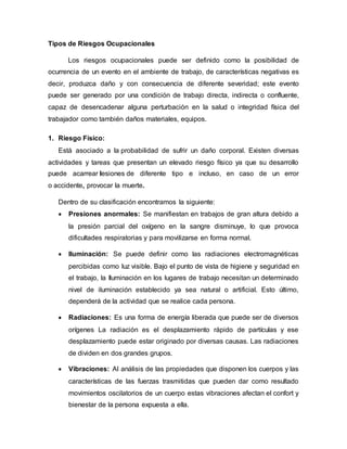 Tipos de Riesgos Ocupacionales
Los riesgos ocupacionales puede ser definido como la posibilidad de
ocurrencia de un evento en el ambiente de trabajo, de características negativas es
decir, produzca daño y con consecuencia de diferente severidad; este evento
puede ser generado por una condición de trabajo directa, indirecta o confluente,
capaz de desencadenar alguna perturbación en la salud o integridad física del
trabajador como también daños materiales, equipos.
1. Riesgo Físico:
Está asociado a la probabilidad de sufrir un daño corporal. Existen diversas
actividades y tareas que presentan un elevado riesgo físico ya que su desarrollo
puede acarrear lesiones de diferente tipo e incluso, en caso de un error
o accidente, provocar la muerte.
Dentro de su clasificación encontramos la siguiente:
 Presiones anormales: Se manifiestan en trabajos de gran altura debido a
la presión parcial del oxígeno en la sangre disminuye, lo que provoca
dificultades respiratorias y para movilizarse en forma normal.
 Iluminación: Se puede definir como las radiaciones electromagnéticas
percibidas como luz visible. Bajo el punto de vista de higiene y seguridad en
el trabajo, la Iluminación en los lugares de trabajo necesitan un determinado
nivel de iluminación establecido ya sea natural o artificial. Esto último,
dependerá de la actividad que se realice cada persona.
 Radiaciones: Es una forma de energía liberada que puede ser de diversos
orígenes La radiación es el desplazamiento rápido de partículas y ese
desplazamiento puede estar originado por diversas causas. Las radiaciones
de dividen en dos grandes grupos.
 Vibraciones: Al análisis de las propiedades que disponen los cuerpos y las
características de las fuerzas trasmitidas que pueden dar como resultado
movimientos oscilatorios de un cuerpo estas vibraciones afectan el confort y
bienestar de la persona expuesta a ella.
 