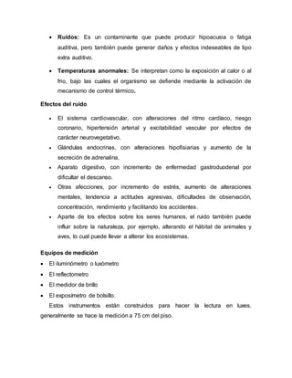  Ruidos: Es un contaminante que puede producir hipoacusia o fatiga
auditiva, pero también puede generar daños y efectos indeseables de tipo
extra auditivo.
 Temperaturas anormales: Se interpretan como la exposición al calor o al
frio, bajo las cuales el organismo se defiende mediante la activación de
mecanismo de control térmico.
Efectos del ruido
 El sistema cardiovascular, con alteraciones del ritmo cardíaco, riesgo
coronario, hipertensión arterial y excitabilidad vascular por efectos de
carácter neurovegetativo.
 Glándulas endocrinas, con alteraciones hipofisiarias y aumento de la
secreción de adrenalina.
 Aparato digestivo, con incremento de enfermedad gastroduodenal por
dificultar el descanso.
 Otras afecciones, por incremento de estrés, aumento de alteraciones
mentales, tendencia a actitudes agresivas, dificultades de observación,
concentración, rendimiento y facilitando los accidentes.
 Aparte de los efectos sobre los seres humanos, el ruido también puede
influir sobre la naturaleza, por ejemplo, alterando el hábitat de animales y
aves, lo cual puede llevar a alterar los ecosistemas.
Equipos de medición
 El iluminómetro o luxómetro
 El reflectometro
 El medidor de brillo
 El exposímetro de bolsillo.
Estos instrumentos están construidos para hacer la lectura en luxes.
generalmente se hace la medición a 75 cm del piso.
 