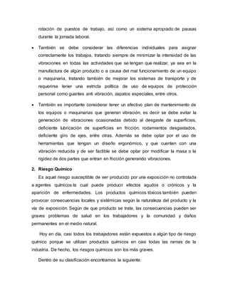 rotación de puestos de trabajo, así como un sistema apropiado de pausas
durante la jornada laboral.
 También se debe considerar las diferencias individuales para asignar
correctamente los trabajos, tratando siempre de minimizar la intensidad de las
vibraciones en todas las actividades que se tengan que realizar, ya sea en la
manufactura de algún producto o a causa del mal funcionamiento de un equipo
o maquinaria, tratando también de mejorar los sistemas de transporte y de
requerirse tener una estricta política de uso de equipos de protección
personal como guantes anti vibración, zapatos especiales, entre otros.
 También es importante considerar tener un efectivo plan de mantenimiento de
los equipos o maquinarias que generan vibración, es decir se debe evitar la
generación de vibraciones ocasionadas debido al desgaste de superficies,
deficiente lubricación de superficies en fricción, rodamientos desgastados,
deficiente giro de ejes, entre otras. Además se debe optar por el uso de
herramientas que tengan un diseño ergonómico, y que cuenten con una
vibración reducida y de ser factible se debe optar por modificar la masa o la
rigidez de dos partes que entran en fricción generando vibraciones.
2. Riesgo Químico
Es aquel riesgo susceptible de ser producido por una exposición no controlada
a agentes químicos la cual puede producir efectos agudos o crónicos y la
aparición de enfermedades. Los productos químicos tóxicos también pueden
provocar consecuencias locales y sistémicas según la naturaleza del producto y la
vía de exposición. Según de que producto se trate, las consecuencias pueden ser
graves problemas de salud en los trabajadores y la comunidad y daños
permanentes en el medio natural.
Hoy en día, casi todos los trabajadores están expuestos a algún tipo de riesgo
químico porque se utilizan productos químicos en casi todas las ramas de la
industria. De hecho, los riesgos químicos son los más graves.
Dentro de su clasificación encontramos la siguiente:
 
