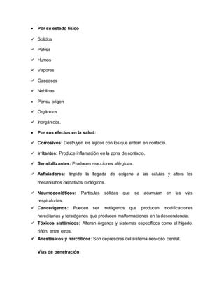  Por su estado físico
 Solidos
 Polvos
 Humos
 Vapores
 Gaseosos
 Neblinas.
 Por su origen
 Orgánicos
 Inorgánicos.
 Por sus efectos en la salud:
 Corrosivos: Destruyen los tejidos con los que entran en contacto.
 Irritantes: Produce inflamación en la zona de contacto.
 Sensibilizantes: Producen reacciones alérgicas.
 Asfixiadores: Impide la llegada de oxígeno a las células y altera los
mecanismos oxidativos biológicos.
 Neumoconióticos: Partículas sólidas que se acumulan en las vías
respiratorias.
 Cancerígenos: Pueden ser mutágenos que producen modificaciones
hereditarias y teratógenos que producen malformaciones en la descendencia.
 Tóxicos sistémicos: Alteran órganos y sistemas específicos como el hígado,
riñón, entre otros.
 Anestésicos y narcóticos: Son depresores del sistema nervioso central.
Vías de penetración
 