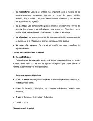  Vía respiratoria: Es la vía de entrada más importante para la mayoría de los
contaminantes. Los compuestos químicos en forma de gases, líquidos,
neblinas, polvos, humos y vapores pueden causar problemas por inhalación,
por absorción o por ingestión.
 Vía dérmica: Los contaminantes pueden entrar en el organismo a través de
esta vía directamente o vehiculizada por otras sustancias. El contacto con la
piel es el que afecta al mayor número de las personas en el trabajo.
 Vía digestiva: La absorción oral es de escasa significación, excepto cuando
se superpone a la inhalación de agentes extremadamente tóxicos.
 Vía absorción mucosa: Es una vía de entrada muy poco importante en
higiene industrial.
Control de contaminantes químicos
3. Riesgo Biológico
Probabilidad de la ocurrencia y magnitud de las consecuencias de un evento
adverso relacionado con el uso de agentes biológicos que pueda afectar al
hombre, la comunidad y el medio ambiente.
Clases de agentes biológicos
 Grupo 1: Incluye microorganismos que es improbable que causen enfermedad
en trabajadores sanos.
 Grupo 2: Bacterias, Chlarnydias, Mycoplasmas y Rickettsias, hongos, virus,
parasitos,
 Grupo 3: Bacterias, Chlamydias y Rickettsias.
 Grupo 4: Virus.
Alteraciones de la salud
 