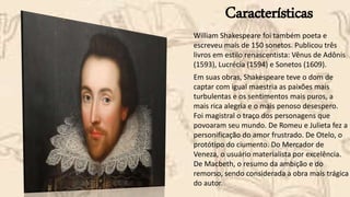 Características
William Shakespeare foi também poeta e
escreveu mais de 150 sonetos. Publicou três
livros em estilo renascentista: Vênus de Adônis
(1593), Lucrécia (1594) e Sonetos (1609).
Em suas obras, Shakespeare teve o dom de
captar com igual maestria as paixões mais
turbulentas e os sentimentos mais puros, a
mais rica alegria e o mais penoso desespero.
Foi magistral o traço dos personagens que
povoaram seu mundo. De Romeu e Julieta fez a
personificação do amor frustrado. De Otelo, o
protótipo do ciumento. Do Mercador de
Veneza, o usuário materialista por excelência.
De Macbeth, o resumo da ambição e do
remorso, sendo considerada a obra mais trágica
do autor.
 