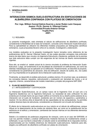 INTERACCION SISMICA SUELO-ESTRUCTURA EN EDIFICACIONES DE ALBAÑILERIA CONFINADA CON
PLATEAS DE CIMENTACION
1
1. GENERALIDADES
1.1. TITULO
INTERACCION SISMICA SUELO-ESTRUCTURA EN EDIFICACIONES DE
ALBAÑILERIA CONFINADA CON PLATEAS DE CIMENTACION
Por: Ings. William Conrad Galicia Guarníz y Javier Rubén León Vasquez
Asesor: Ph.Dr. Genner A. Villarreal Castro
Universidad Privada Antenor Orrego
Trujillo-Perú
-2007-
1.2. RESUMEN
La presente investigación, está orientada al cálculo de edificaciones de albañilería confinada,
considerando la flexibilidad de la base de fundación, conocida como Interacción Suelo-Estructura.
Para su aplicabilidad se utilizaron los diferentes modelos propuestos por distinguidos científicos
extranjeros, cuyas propuestas llevaron años en su estudio, investigación y elaboración.
Los modelos evaluados en la presente investigación fueron tomados como referencia de las
publicaciones del Dr. Genner Villarreal Castro, en las cuales abundan conceptos más profundos
acerca de éste tópico que vincula a la Ingeniería Estructural y Geotecnia, partiendo de la premisa
que toda estructura debe cumplir con las exigencias de las normas de diseño sismorresistente
vigentes.
Para ello, se analizó el estado actual de la ciencia vinculado al problema de Interacción Suelo-
Estructura. Luego, se fundamentó el uso de plateas de cimentación en edificaciones, así como las
distintas metodologías que se aplicarán en la edificación. Posteriormente, se describió el proyecto,
considerando los parámetros de ubicación, área de edificación, estudio de suelos, etc., los cuales
son muy importantes en la aplicación de la interacción suelo-estructura.
Finalmente, se desarrolló el análisis estructural y análisis sísmico. En el primer caso, se analizaron
los conceptos básicos, requisitos, estructuración y evaluación por densidad de muros; y en el
segundo; criterios, características del modelo matemático y empleo del programa SAP 2000.
2. PLAN DE INVESTIGACION
2.1. ANTECEDENTES Y JUSTIFICACION
La Interacción Suelo-Estructura, es un campo nuevo de la Ingeniería Civil, el cual une a la
Ingeniería Geotécnica con la Ingeniería Estructural. La necesidad de esta unificación ha sido
evidente por el simple hecho de que ningún edificio al momento de su diseño podría aislarse de su
interacción con el suelo de fundación, existiendo aún sin número de espectros y parámetros a
resolver. En los últimos años el desarrollo de las capacidades de las computadoras, ha permitido
analizar diversos tipos de estructuras, considerando su interacción con el suelo de fundación.
El efecto de la interacción suelo-estructura es muy notorio en el cálculo de edificaciones, porque
influye en la determinación de los modos de vibración libre, así como en la redistribución de los
esfuerzos en el edificio y cimentación, cambiando las fuerzas internas en los diferentes elementos
estructurales.
Debido a la existencia de poderosos programas de cómputo, como es el caso del SAP2000, el
cual nos permite modelar y analizar edificaciones mediante técnicas de modelamiento simple y
sofisticado; lo que nos llevó a desarrollar un estudio sobre la sensibilidad de la respuesta sísmica,
proporcionadas por los modelos dinámicos de interacción suelo-estructura, habiendo para ello,
elegido una edificación de albañilería confinada con platea de cimentación.
 