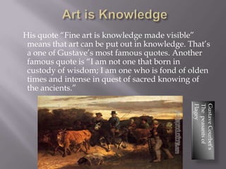 His quote “Fine art is knowledge made visible”
 means that art can be put out in knowledge. That’s
 a one of Gustave’s most famous quotes. Another
 famous quote is “I am not one that born in
 custody of wisdom; I am one who is fond of olden
 times and intense in quest of sacred knowing of
 the ancients.”




                                              Flagey
                                              The peasants of
                                              Gustave Courbet’s
 