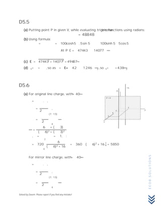 Solved by Zaeem. Please report if you find any mistake!
EE08.SOLUTIONS
D5.5
(a) Putting point P in given V, while evaluating trigonometric functions using radians:
= 48.848
(b) Using formula:
= = 100 cosh 5 .5 sin 5 100 sinh 5 5 cos 5
At P: E = 474.43 140.77
(c) E = 474.432
+ 140.772
= 494.87
(d) s= = ,so as = E= 4.2 1.246 2 , so s= = 4.38 2
D5.6
(a) For original line charge, with = 40
= . ,
=
2
,
=
2
(7, 1,5)
4
=
6 + ( 3)
( 6)2 + ( 3)2
, = = 1, :
= 720
6
( 6)2 + 16
= 360 ( 6)2
+ 16 4
7
7
4
= 58.50
For mirror line charge, with = 40
= . ,
=
2
,
=
2
(7, 1,5)
4
 