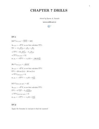 1
CHAPTER 7 DRILLS
Solved by Zaeem A. Varaich
www.ee08.net.tc
D7.1
(a) V |P (1,2,3) = 4(2)(3)
(1)2+1 = 12 V
As, ρv = − 2
V, so we ﬁrst calculate 2
V :
V = −8 yzx
(x2+1)2 + 4z
x2+1 + 4y
x2+1
⇒ 2
V = 32 yzx2
(x2+1)3 − 8 yz
(x2+1)2
⇒ 2
V |P (1,2,3) = 12;
so, ρv = − 2
V = − o(12) = −106.25 pC
m3
(b) V |P (3, π
3 ,2) = −22.5 V
As, ρv = − 2
V, so we ﬁrst calculate 2
V :
2
V = 20 cos (2 φ) − 20 cos (2 φ)
⇒ 2
V |P (3, π
3 ,2) = 0;
so, ρv = − 2
V = − o(0) = 0 pC
m3
(c) V |P (0.5,45o,60o) = 4 V
As, ρv = − 2
V, so we ﬁrst calculate 2
V :
2
V = 4 cos(φ)
r4 − 2 cos(φ)
r4(sin(θ))2
⇒ 2
V |P (0.5,45o,60o) = 0;
so, ρv = − 2
V = − o(0) = 0 pC
m3
D7.2
Apply the formulae & concepts to ﬁnd the answers!
 