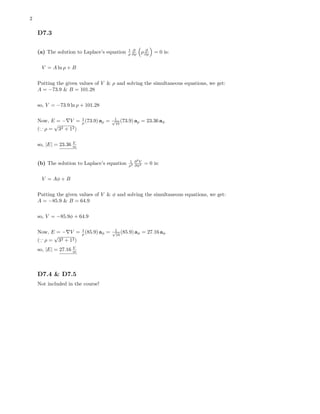 2
D7.3
(a) The solution to Laplace’s equation 1
ρ
∂
∂ρ ρ ∂
∂ρ = 0 is:
V = A ln ρ + B
Putting the given values of V & ρ and solving the simultaneous equations, we get:
A = −73.9 & B = 101.28
so, V = −73.9 ln ρ + 101.28
Now, E = − V = 1
ρ (73.9) aρ = 1√
10
(73.9) aρ = 23.36 aφ
( ρ =
√
32 + 12)
so, |E| = 23.36 V
m
(b) The solution to Laplace’s equation 1
ρ2
∂2
V
∂φ2 = 0 is:
V = Aφ + B
Putting the given values of V & φ and solving the simultaneous equations, we get:
A = −85.9 & B = 64.9
so, V = −85.9φ + 64.9
Now, E = − V = 1
ρ (85.9) aφ = 1√
10
(85.9) aφ = 27.16 aφ
( ρ =
√
32 + 12)
so, |E| = 27.16 V
m
D7.4 & D7.5
Not included in the course!
 